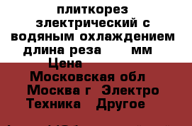 плиткорез злектрический с водяным охлаждением длина реза 1000 мм › Цена ­ 16 000 - Московская обл., Москва г. Электро-Техника » Другое   